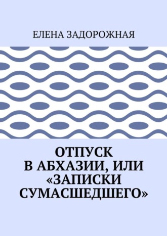 Елена Задорожная. Отпуск в Абхазии, или «Записки сумасшедшего»