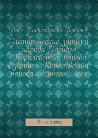 Олег Владимирович Горбачев. Исторические записки народа Горного Королевства, народа Озёрного Королевства, народа Чёрного Леса. Книга первая