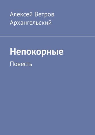 Алексей Ветров Архангельский. Непокорные. Повесть