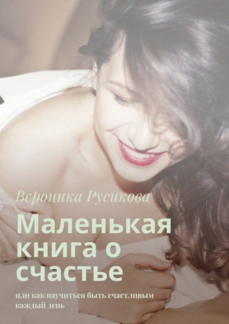 Вероника Русикова. Маленькая книга о счастье. Или как научиться быть счастливым каждый день