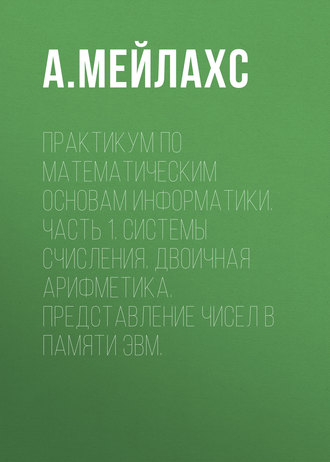 А. Мейлахс. Практикум по математическим основам информатики. Часть 1. Системы счисления. Двоичная арифметика. Представление чисел в памяти ЭВМ.