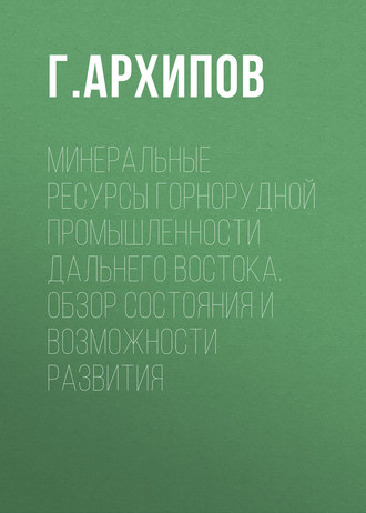 Г. Архипов. Минеральные ресурсы горнорудной промышленности Дальнего Востока. Обзор состояния и возможности развития