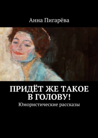 Анна Пигарёва. Придёт же такое в голову! Юмористические рассказы