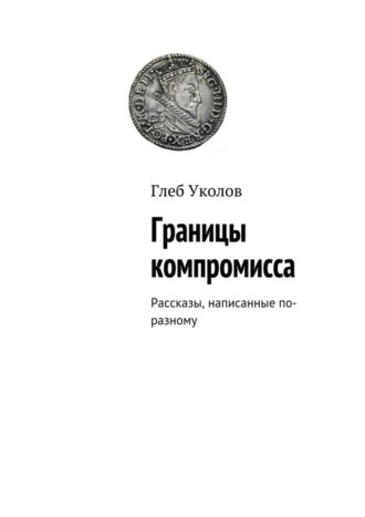 Глеб Уколов. Границы компромисса. Рассказы, написанные по-разному