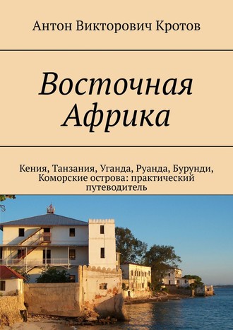 Антон Викторович Кротов. Восточная Африка. Кения, Танзания, Уганда, Руанда, Бурунди, Коморские острова: практический путеводитель