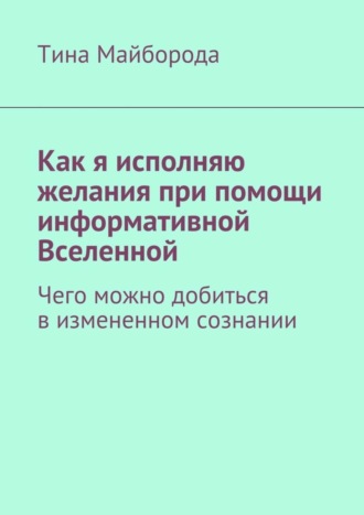 Тина Васильевна Майборода. Как я исполняю желания при помощи информативной Вселенной. Чего можно добиться в измененном сознании