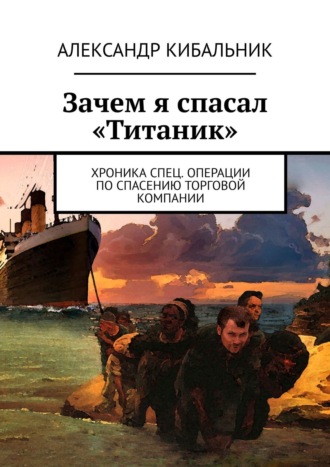 Александр Кибальник. Зачем я спасал «Титаник». Хроника спец. операции по спасению торговой компании