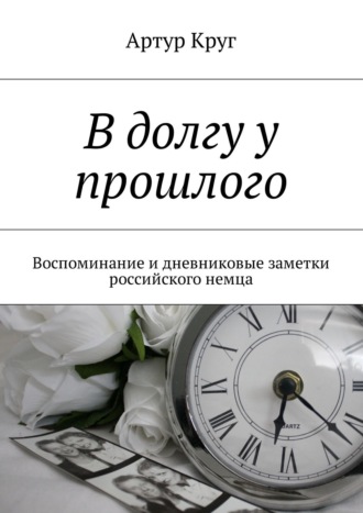 Артур Круг. В долгу у прошлого. Воспоминание и дневниковые заметки российского немца