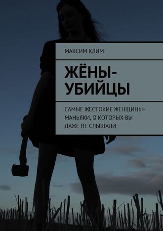 Максим Клим. Жёны-убийцы. Самые жестокие женщины-маньяки, о которых вы даже не слышали