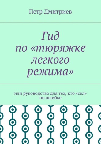 Петр Дмитриев. Гид по «тюряжке легкого режима». Или руководство для тех, кто «сел» по ошибке