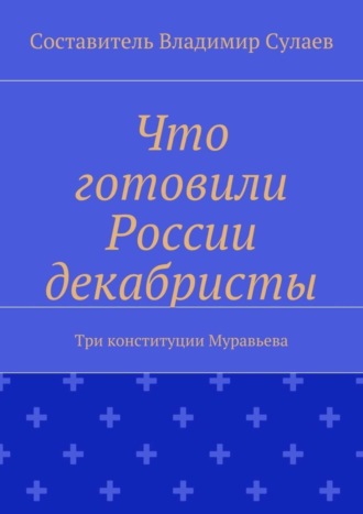 Владимир Валерьевич Сулаев. Что готовили России декабристы. Три конституции Муравьева