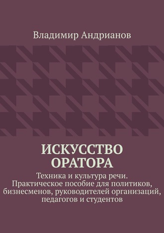 Владимир Андрианов. Искусство оратора. Техника и культура речи. Практическое пособие для политиков, бизнесменов, руководителей организаций, педагогов и студентов