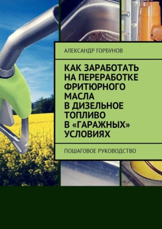 Обложка книги «Как заработать на переработке фритюрного масла в дизельное топливо в «гаражных» условиях. Пошаговое руководство»