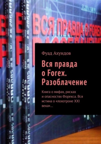 Фуад Ахундов. Вся правда о Forex. Разоблачение. Книга о мифах, рисках и опасностях Форекса. Вся истина о «лохотроне XXI века»…