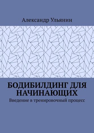 Александр Ульянин. Бодибилдинг для начинающих. Введение в тренировочный процесс