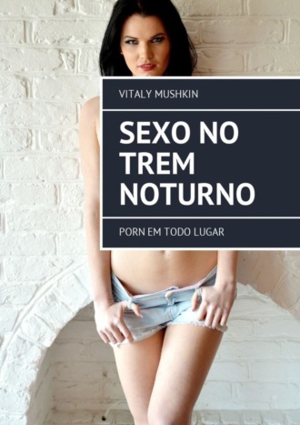 Виталий Мушкин. Sexo no trem noturno. Porn em todo lugar