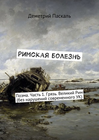 Деметрий Паскаль. Римская болезнь. Поэма. Часть 1. Грязь. Великий Рим (без нарушений современного УК)