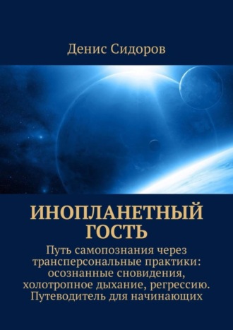 Денис Сидоров. Инопланетный гость. Путь самопознания через трансперсональные практики: осознанные сновидения, холотропное дыхание, регрессию. Путеводитель для начинающих