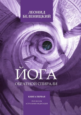 Леонид Беленицкий. Йога обратной спирали. Книга первая. Результаты астральных медитаций