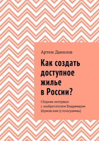 Артем Викторович Данилов. Как создать доступное жилье в России? Сборник интервью с изобретателем Владимиром Шумовским (стенограммы)