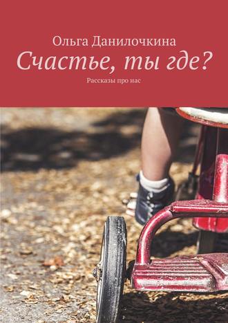 Ольга Данилочкина. Счастье, ты где? Рассказы про людей