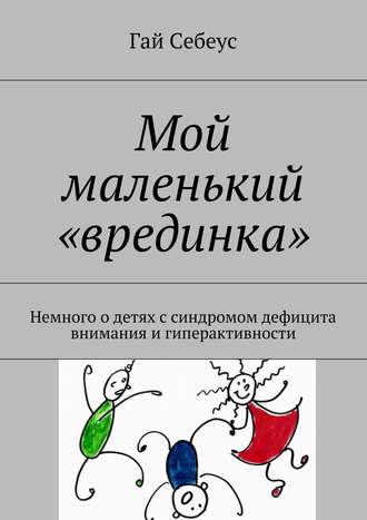 Гай Себеус. Мой маленький «врединка». Немного о детях с синдромом дефицита внимания и гиперактивности