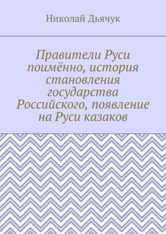 Николай Вячеславович Дьячук. Правители Руси поимённо, история становления государства Российского, появление на Руси казаков