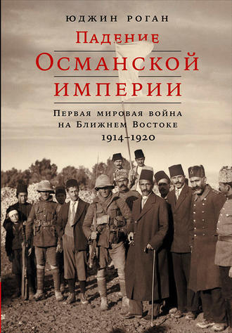 Юджин Роган. Падение Османской империи: Первая мировая война на Ближнем Востоке, 1914–1920