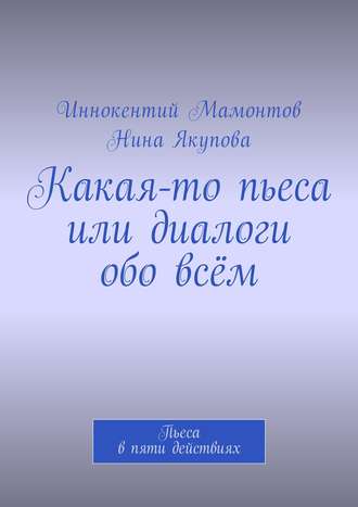 Иннокентий Алексеевич Мамонтов. Какая-то пьеса или диалоги обо всём. Пьеса в пяти действиях