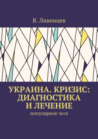 В. Ливенцев. Украина. Кризис: диагностика и лечение. Популярное эссе