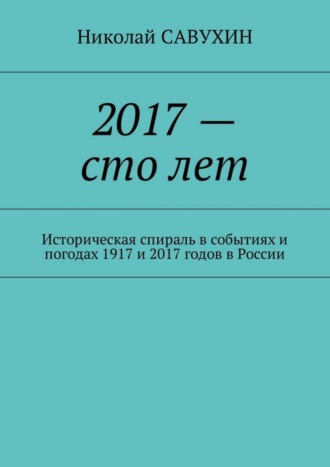 Николай Савухин. 2017 – сто лет. Историческая спираль в событиях и погодах 1917 и 2017 годов в России