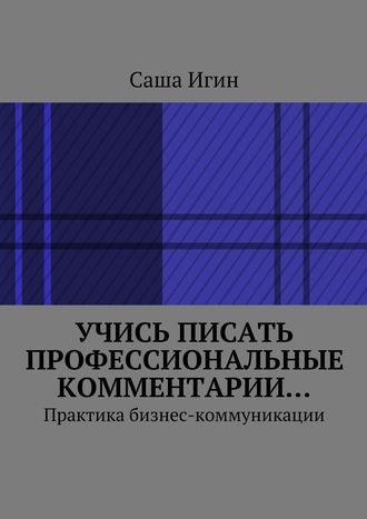 Саша Игин. Учись писать профессиональные комментарии… Практика бизнес-коммуникации