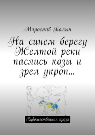 Мирослав Палыч. На синем берегу Желтой реки паслись козы и зрел укроп… Художественная проза