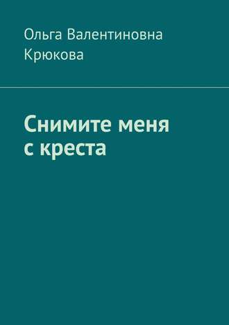 Ольга Валентиновна Крюкова. Снимите меня с креста