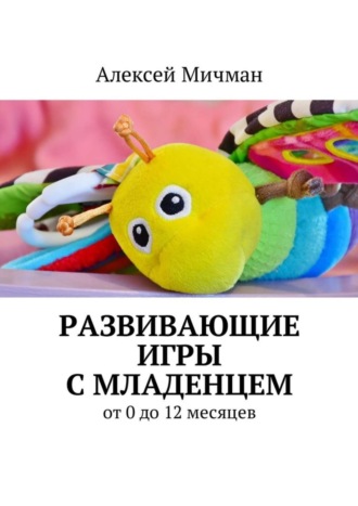 Алексей Мичман. Развивающие игры с младенцем. От 0 до 12 месяцев