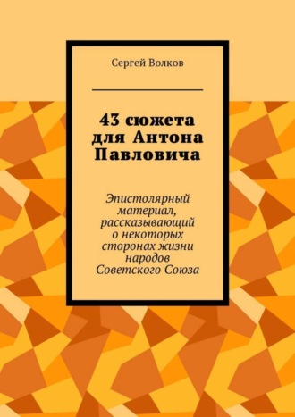 Сергей Волков. 43 сюжета для Антона Павловича. Эпистолярный материал, рассказывающий о некоторых сторонах жизни народов Советского Союза