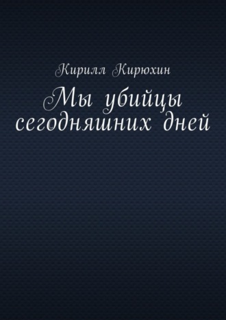 Кирилл Владимирович Кирюхин. Мы убийцы сегодняшних дней