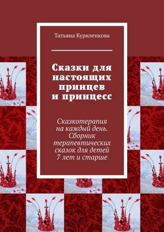 Татьяна Куриленкова. Сказки для настоящих принцев и принцесс. Сказкотерапия на каждый день. Сборник терапевтических сказок для детей 7 лет и старше