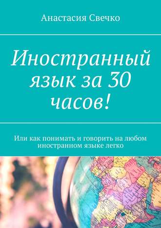 Анастасия Свечко. Иностранный язык за 30 часов! Или как понимать и говорить на любом иностранном языке легко