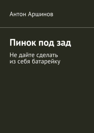 Антон Андреевич Аршинов. Пинок под зад. Не дайте сделать из себя батарейку