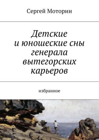 Обложка книги «Детские и юношеские сны генерала вытегорских карьеров. Избранное»