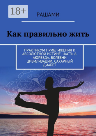 Обложка книги «Как правильно жить. Практикум приближения к абсолютной истине. Часть 6. Аюрведа. Болезни цивилизации. Сахарный диабет»