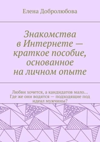 Елена Добролюбова. Знакомства в Интернете – краткое пособие, основанное на личном опыте. Любви хочется, а кандидатов мало… Где же они водятся – подходящие под идеал мужчины?