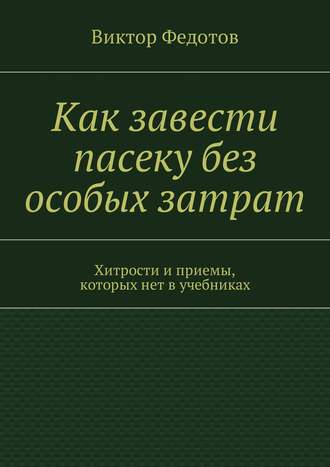 Виктор Федотов. Как завести пасеку без особых затрат. Хитрости и приемы, которых нет в учебниках