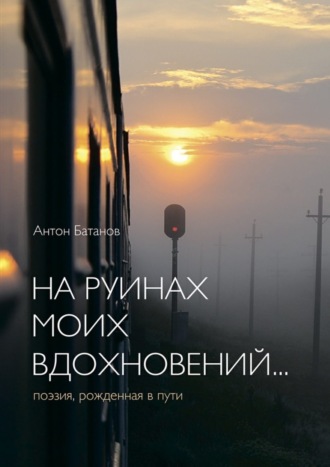 Антон Батанов. На руинах моих вдохновений… Поэзия, рождённая в пути