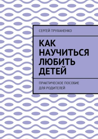 Обложка книги «Как научиться любить детей. Практическое пособие для родителей»