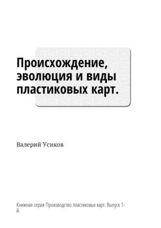 Валерий Дмитриевич Усиков. Происхождение, эволюция и виды пластиковых карт. Книжная серия «Производство пластиковых карт». Выпуск 1-й