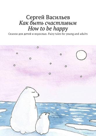 Обложка книги «Как быть счастливым. How to be happy. Сказки для детей и взрослых. Fairy tales for young and adults»