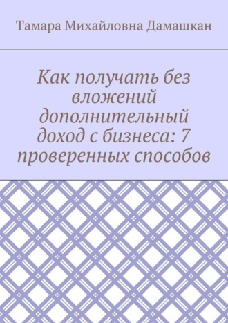 Тамара Михайловна Дамашкан. Как получать без вложений дополнительный доход с бизнеса: 7 проверенных способов