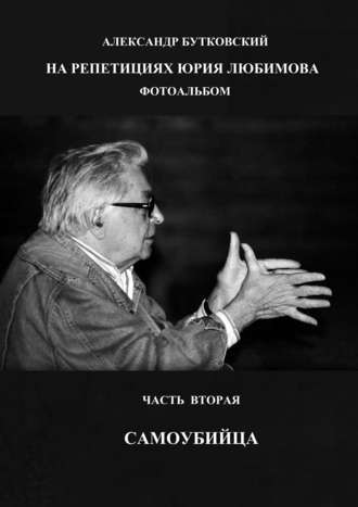 Александр Бутковский. НА РЕПЕТИЦИЯХ ЮРИЯ ЛЮБИМОВА. ФОТОАЛЬБОМ. ЧАСТЬ ВТОРАЯ. САМОУБИЙЦА